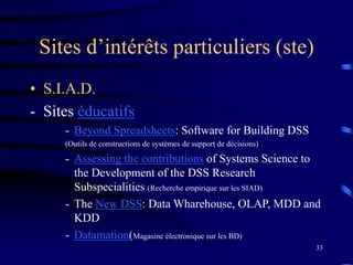 33
Sites d’intérêts particuliers (ste)
• S.I.A.D.
- Sites éducatifs
- Beyond Spreadsheets: Software for Building DSS
(Outils de constructions de systèmes de support de décisions)
- Assessing the contributions of Systems Science to
the Development of the DSS Research
Subspecialities (Recherche empirique sur les SIAD)
- The New DSS: Data Wharehouse, OLAP, MDD and
KDD
- Datamation(Magasine électronique sur les BD)
 