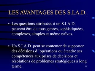 35
LES AVANTAGES DES S.I.A.D.
• Les questions attribuées à un S.I.A.D.
peuvent être de tous genres, sophistiquées,
complexes, simples et même naïves.
• Un S.I.A.D. peut se contenter de supporter
des décisions d ’opérations ou étendre ses
compétences aux prises de décisions et
résolutions de problèmes stratégiques à long
terme.
 