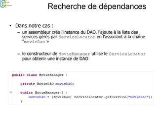 Recherche de dépendances
• Dans notre cas :
– un assembleur crée l'instance du DAO, l'ajoute à la liste des
services gérés par ServiceLocator en l'associant à la chaîne
"movieDao »
– le constructeur de MovieManager utilise le ServiceLocator
pour obtenir une instance de DAO
 