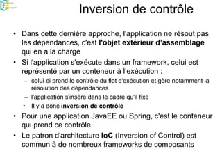 Inversion de contrôle
• Dans cette dernière approche, l'application ne résout pas
les dépendances, c'est l'objet extérieur d’assemblage
qui en a la charge
• Si l'application s'exécute dans un framework, celui est
représenté par un conteneur à l’exécution :
– celui-ci prend le contrôle du flot d'exécution et gère notamment la
résolution des dépendances
– l'application s'insère dans le cadre qu'il fixe
• Il y a donc inversion de contrôle
• Pour une application JavaEE ou Spring, c'est le conteneur
qui prend ce contrôle
• Le patron d'architecture IoC (Inversion of Control) est
commun à de nombreux frameworks de composants
 
