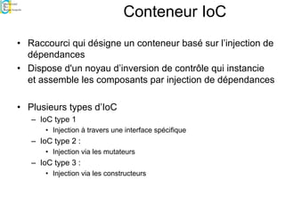 Conteneur IoC
• Raccourci qui désigne un conteneur basé sur l’injection de
dépendances
• Dispose d'un noyau d’inversion de contrôle qui instancie
et assemble les composants par injection de dépendances
• Plusieurs types d’IoC
– IoC type 1
• Injection à travers une interface spécifique
– IoC type 2 :
• Injection via les mutateurs
– IoC type 3 :
• Injection via les constructeurs
 