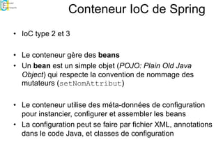 Conteneur IoC de Spring
• IoC type 2 et 3
• Le conteneur gère des beans
• Un bean est un simple objet (POJO: Plain Old Java
Object) qui respecte la convention de nommage des
mutateurs (setNomAttribut)
• Le conteneur utilise des méta-données de configuration
pour instancier, configurer et assembler les beans
• La configuration peut se faire par fichier XML, annotations
dans le code Java, et classes de configuration
 