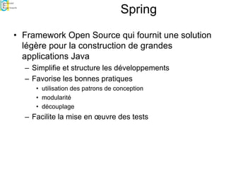 Spring
• Framework Open Source qui fournit une solution
légère pour la construction de grandes
applications Java
– Simplifie et structure les développements
– Favorise les bonnes pratiques
• utilisation des patrons de conception
• modularité
• découplage
– Facilite la mise en œuvre des tests
 