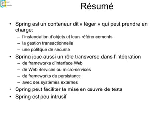 Résumé
• Spring est un conteneur dit « léger » qui peut prendre en
charge:
– l’instanciation d’objets et leurs référencements
– la gestion transactionnelle
– une politique de sécurité
• Spring joue aussi un rôle transverse dans l’intégration
– de frameworks d’interface Web
– de Web Services ou micro-services
– de frameworks de persistance
– avec des systèmes externes
• Spring peut faciliter la mise en œuvre de tests
• Spring est peu intrusif
 