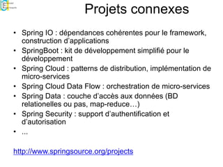 Projets connexes
• Spring IO : dépendances cohérentes pour le framework,
construction d’applications
• SpringBoot : kit de développement simplifié pour le
développement
• Spring Cloud : patterns de distribution, implémentation de
micro-services
• Spring Cloud Data Flow : orchestration de micro-services
• Spring Data : couche d’accès aux données (BD
relationelles ou pas, map-reduce…)
• Spring Security : support d’authentification et
d’autorisation
• ...
http://www.springsource.org/projects
 
