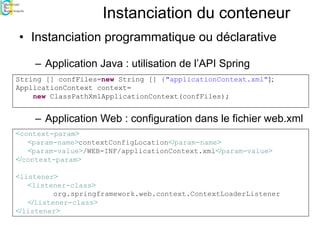 Instanciation du conteneur
• Instanciation programmatique ou déclarative
– Application Java : utilisation de l’API Spring
– Application Web : configuration dans le fichier web.xml
<context-param>
<param-name>contextConfigLocation</param-name>
<param-value>/WEB-INF/applicationContext.xml</param-value>
</context-param>
<listener>
<listener-class>
org.springframework.web.context.ContextLoaderListener
</listener-class>
</listener>
String [] confFiles=new String [] {"applicationContext.xml"};
ApplicationContext context=
new ClassPathXmlApplicationContext(confFiles);
 