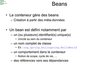 Beans
• Le conteneur gère des beans
– Création à partir des méta-données
• Un bean est défini notamment par
– un (ou plusieurs) identifiant(s) unique(s)
• Unicité au sein du conteneur
– un nom complet de classe
• Ex : org.spring.hellospring.HelloWorld
– un comportement dans le conteneur
• Notion de scope, cycle de vie, …
– des références vers ses dépendances
 