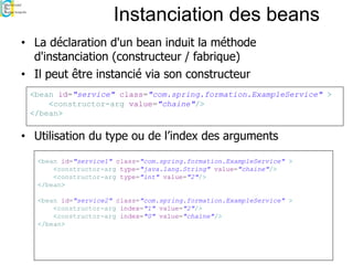 Instanciation des beans
• La déclaration d'un bean induit la méthode
d'instanciation (constructeur / fabrique)
• Il peut être instancié via son constructeur
• Utilisation du type ou de l’index des arguments
<bean id="service1" class="com.spring.formation.ExampleService" >
<constructor-arg type="java.lang.String" value="chaine"/>
<constructor-arg type="int" value="2"/>
</bean>
<bean id="service2" class="com.spring.formation.ExampleService" >
<constructor-arg index="1" value="2"/>
<constructor-arg index="0" value="chaine"/>
</bean>
<bean id="service" class="com.spring.formation.ExampleService" >
<constructor-arg value="chaine"/>
</bean>
 