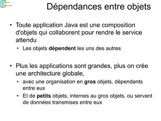 Dépendances entre objets
• Toute application Java est une composition
d'objets qui collaborent pour rendre le service
attendu
• Les objets dépendent les uns des autres
• Plus les applications sont grandes, plus on crée
une architecture globale,
• avec une organisation en gros objets, dépendants
entre eux
• Et de petits objets, internes au gros objets, ou servant
de données transmises entre eux
 