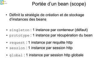 Portée d’un bean (scope)
• Définit la stratégie de création et de stockage
d’instances des beans
• singleton : 1 instance par conteneur (défaut)
• prototype : 1 instance par récupération du bean
• request : 1 instance par requête http
• session : 1 instance par session http
• global : 1 instance par session http globale
 