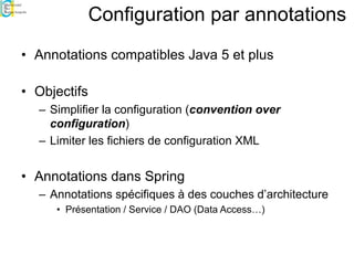 Configuration par annotations
• Annotations compatibles Java 5 et plus
• Objectifs
– Simplifier la configuration (convention over
configuration)
– Limiter les fichiers de configuration XML
• Annotations dans Spring
– Annotations spécifiques à des couches d’architecture
• Présentation / Service / DAO (Data Access…)
 