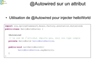 @Autowired sur un attribut
• Utilisation de @Autowired pour injecter helloWorld
import org.springframework.beans.factory.annotation.Autowired;
public class HelloWorldCaller {
@Autowired
// Le nom de l’attribut importe peu, seul son type compte
private HelloWorld helloWorldService;
public void callHelloWorld(){
helloWorldService.sayHello();
}
}
 