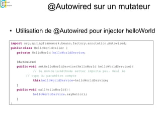 @Autowired sur un mutateur
• Utilisation de @Autowired pour injecter helloWorld
import org.springframework.beans.factory.annotation.Autowired;
public class HelloWorldCaller {
private HelloWorld helloWorldService;
@Autowired
public void setHelloWorldService(HelloWorld helloWorldService){
// Le nom de la méthode setter importe peu. Seul le
// type du paramètre compte
this.helloWorldService=helloWorldService;
}
public void callHelloWorld(){
helloWorldService.sayHello();
}
}
 