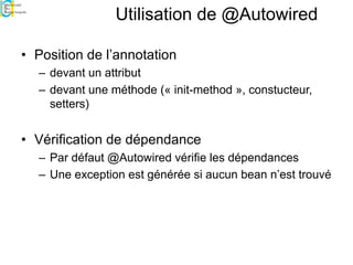 Utilisation de @Autowired
• Position de l’annotation
– devant un attribut
– devant une méthode (« init-method », constucteur,
setters)
• Vérification de dépendance
– Par défaut @Autowired vérifie les dépendances
– Une exception est générée si aucun bean n’est trouvé
 