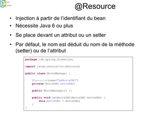 @Resource
• Injection à partir de l’identifiant du bean
• Nécessite Java 6 ou plus
• Se place devant un attribut ou un setter
• Par défaut, le nom est déduit du nom de la méthode
(setter) ou de l’attribut
package com.spring.formation;
import javax.annotation.Resource;
public class MovieManager {
@Resource(name="myMovieDAO")
private MovieDAO movieDAO;
public MovieManager() {}
public void setMovieDAO(MovieDAO movieDAO) {
this.movieDAO = movieDAO;
}
}
 
