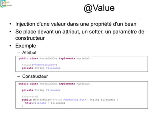 @Value
• Injection d'une valeur dans une propriété d'un bean
• Se place devant un attribut, un setter, un paramètre de
constructeur
• Exemple
– Attribut
– Constructeur
public class MovieDAOCsv implements MovieDAO {
@Value("mymovies.txt")
private String filename;
public class MovieDAOCsv implements MovieDAO {
private String filename;
@Autowired
public MovieDAOCsv(@Value("mymovies.txt") String filename) {
this.filename = filename;
}
 