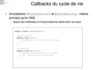 Callbacks du cycle de vie
• Annotations @PostContruct et @PostDestroy : même
principe qu'en XML
– Appel des méthodes à l'instanciation/la destruction du bean
public class ExempleService {
@PostConstruct
public void init() {
// Appelée à l'initialisation du bean
...
}
@PreDestroy
public void destroy() {
// Appelée avant destruction du bean
// Ex: libération des ressources
...
}
}
 
