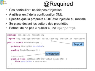 @Required
• Cas particulier : ne fait pas d'injection
• À utiliser en // de la configuration XML
• Spécifie que la propriété DOIT être injectée au runtime
• Se place devant les setters des propriétés
• Permet de ne pas « oublier » une <property>
package com.spring.formation;
import org.springframework.beans.factory.annotation.Required;
public class MovieManager {
private MovieDAO movieDAO;
public MovieManager() {
}
@Required
public void setMovieDAO(MovieDAO movieDAO) {
this.movieDAO = movieDAO;
}
}
Annotation
Import
 