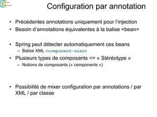 Configuration par annotation
• Précédentes annotations uniquement pour l’injection
• Besoin d’annotations équivalentes à la balise <bean>
• Spring peut détecter automatiquement ces beans
– Balise XML <component-scan>
• Plusieurs types de composants => « Stéréotype »
– Notions de composants (« components »)
• Possibilité de mixer configuration par annotations / par
XML / par classe
 