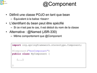 @Component
• Définit une classe POJO en tant que bean
– Équivalent à la balise <bean>
• L’identifiant du bean peut être spécifié
– Si ce n’est pas le cas, il est déduit du nom de la classe
• Alternative : @Named (JSR-330)
– Même comportement que @Component
import org.springframework.stereotype.Component;
@Component("monComposant")
public class MyComponent {
[...]
}
 