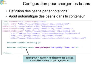 Configuration pour charger les beans
• Définition des beans par annotations
• Ajout automatique des beans dans le conteneur
<?xml version="1.0" encoding="UTF-8"?>
<beans xmlns="http://www.springframework.org/schema/beans"
xmlns:xsi="http://www.w3.org/2001/XMLSchema-instance"
xmlns:context="http://www.springframework.org/schema/context"
xsi:schemaLocation="http://www.springframework.org/schema/beans
http://www.springframework.org/schema/beans/spring-beans.xsd
http://www.springframework.org/schema/context
http://www.springframework.org/schema/context/spring-context.xsd">
<context:annotation-config />
<context:component-scan base-package="com.spring.formation" />
</beans>
Balise pour « activer » la détection des classes
« annotées » dans un package donné
 