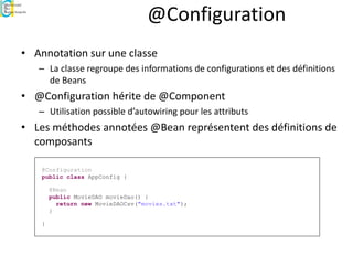 @Configuration
• Annotation sur une classe
– La classe regroupe des informations de configurations et des définitions
de Beans
• @Configuration hérite de @Component
– Utilisation possible d’autowiring pour les attributs
• Les méthodes annotées @Bean représentent des définitions de
composants
@Configuration
public class AppConfig {
@Bean
public MovieDAO movieDao() {
return new MovieDAOCsv("movies.txt");
}
}
 