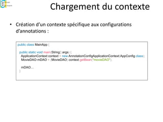 Chargement du contexte
• Création d’un contexte spécifique aux configurations
d’annotations :
public class MainApp {
public static void main(String[] args) {
ApplicationContext context = new AnnotationConfigApplicationContext(AppConfig.class);
MovieDAO mDAO = (MovieDAO) context.getBean("movieDAO");
mDAO…
}
 