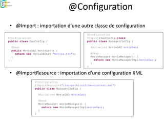 @Configuration
• @Import : importation d’une autre classe de configuration
• @ImportResource : importation d’une configuration XML
@Configuration
public class DaoConfig {
@Bean
public MovieDAO movieDao() {
return new MovieDAOCsv("movies.txt");
}
}
@Configuration
@Import(DaoConfig.class)
public class ManagerConfig {
@Autowired MovieDAO movieDao;
@Bean
MovieManager movieManager() {
return new MovieManagerImpl(movieDao);
}
}
@Configuration
@ImportResource("classpath:conf/dao-context.xml")
public class ManagerConfig {
@Autowired MovieDAO movieDao;
@Bean
MovieManager movieManager() {
return new MovieManagerImpl(movieDao);
}
}
 