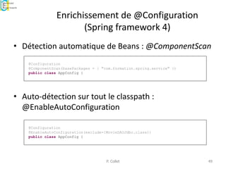 Enrichissement de @Configuration
(Spring framework 4)
• Détection automatique de Beans : @ComponentScan
• Auto-détection sur tout le classpath :
@EnableAutoConfiguration
P. Collet 49
@Configuration
@ComponentScan(basePackages = { "com.formation.spring.service" })
public class AppConfig {
@Configuration
@EnableAutoConfiguration(exclude={MovieDAOJdbc.class})
public class AppConfig {
 