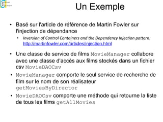 Un Exemple
• Basé sur l'article de référence de Martin Fowler sur
l'injection de dépendance
• Inversion of Control Containers and the Dependency Injection pattern:
http://martinfowler.com/articles/injection.html
• Une classe de service de films MovieManager collabore
avec une classe d'accès aux films stockés dans un fichier
csv MovieDAOCsv
• MovieManager comporte le seul service de recherche de
film sur le nom de son réalisateur
getMoviesByDirector
• MovieDAOCsv comporte une méthode qui retourne la liste
de tous les films getAllMovies
 
