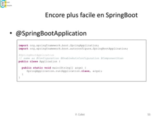 Encore plus facile en SpringBoot
• @SpringBootApplication
P. Collet 50
import org.springframework.boot.SpringApplication;
import org.springframework.boot.autoconfigure.SpringBootApplication;
@SpringBootApplication
// same as @Configuration @EnableAutoConfiguration @ComponentScan
public class Application {
public static void main(String[] args) {
SpringApplication.run(Application.class, args);
}
}
 