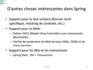 D’autres choses intéressantes dans Spring
• Support pour le test unitaire (Runner Junit
spécifique, mocking de contexte, etc.)
• Support pour le Web:
– Pattern MVC (Model-View-Controller) avec composants
@Controller
– Facilité de production de Web Services (XML, JSON) et de
micro-services
• Support pour les BDs et les transactions
– Spring Data : JPA + Transactions
P. Collet 51
 