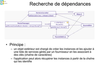 Recherche de dépendances
• Principe :
– un objet extérieur est chargé de créer les instances et les ajouter à
une liste de services gérés par un fournisseur en les associant à
des clés (chaîne de caractères)
– l'application peut alors récupérer les instances à partir de la chaîne
qui les identifie
 