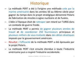 Historique
– La méthode PERT a été à l’origine une méthode crée par la
marine américaine dans les années 50 au XXème siècle pour
gagner du temps dans le projet stratégique dénommé Polaris
de fabrication de missiles à ogive nucléaire et de fusées.
– L’idée à l’époque était de rattraper son retard sur l’URSS dans
un contexte de guerre froide.
– La méthode PERT a permis de gagner plusieurs années de
travail et de coordonner 250 fournisseurs principaux et
plusieurs milliers de sous-traitants dans des délais drastiques
imposés par le gouvernement américain.
– Résultat : l’efficacité de la méthode PERT a été éprouvée par
le projet Polaris.
– La méthode PERT s’est ensuite étendue à toute l’industrie
américaine puis a inspiré l’industrie occidentale.
Abdelkrim HARIDA - BTS DSI 2éme Année 3
 