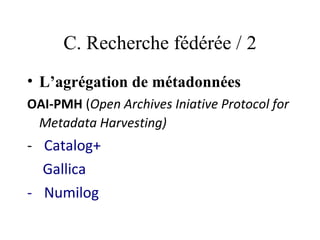 C. Recherche fédérée / 2
• L’agrégation de métadonnées
OAI-PMH (Open Archives Iniative Protocol for
 Metadata Harvesting)
-   Catalog+
    Gallica
-   Numilog
 