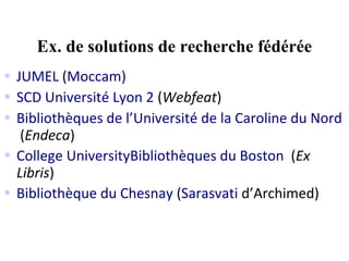 Ex. de solutions de recherche fédérée
• JUMEL (Moccam)
• SCD Université Lyon 2 (Webfeat)
• Bibliothèques de l’Université de la Caroline du Nord 
   (Endeca)
• College UniversityBibliothèques du Boston (Ex
  Libris)
• Bibliothèque du Chesnay (Sarasvati d’Archimed)
 