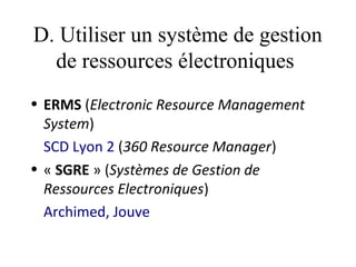 D. Utiliser un système de gestion
  de ressources électroniques
• ERMS (Electronic Resource Management
  System) 
  SCD Lyon 2 (360 Resource Manager)
• « SGRE » (Systèmes de Gestion de
  Ressources Electroniques)
  Archimed, Jouve
 