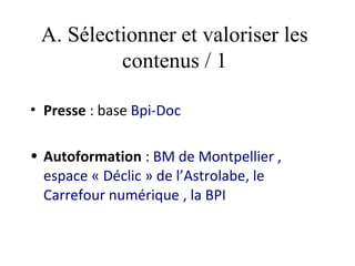 A. Sélectionner et valoriser les
          contenus / 1

• Presse : base Bpi-Doc 

• Autoformation : BM de Montpellier ,
  espace « Déclic » de l’Astrolabe, le
  Carrefour numérique , la BPI
 
