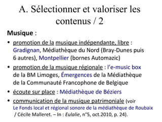 A. Sélectionner et valoriser les
             contenus / 2
Musique :
• promotion de la musique indépendante, libre :
  Gradignan, Médiathèque du Nord (Bray-Dunes puis
  6 autres), Montpellier (bornes Automazic)
• promotion de la musique régionale : l’e-music box
  de la BM Limoges, Émergences de la Médiathèque
  de la Communauté Francophone de Belgique
• écoute sur place : Médiathèque de Béziers
• communication de la musique patrimoniale (voir
  Le Fonds local et régional sonore de la médiathèque de Roubaix
   / Cécile Malleret. – In : Eulalie, n°5, oct.2010, p. 24).
 