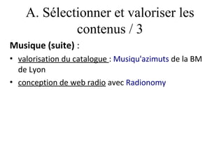 A. Sélectionner et valoriser les
             contenus / 3
Musique (suite) :
• valorisation du catalogue : Musiqu'azimuts de la BM
  de Lyon
• conception de web radio avec Radionomy
 