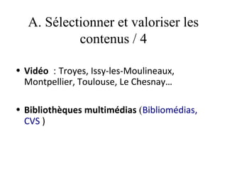 A. Sélectionner et valoriser les
            contenus / 4

• Vidéo  : Troyes, Issy-les-Moulineaux,
  Montpellier, Toulouse, Le Chesnay…

• Bibliothèques multimédias (Bibliomédias,
  CVS )
 