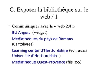 C. Exposer la bibliothèque sur le
            web / 1
• Communiquer avec le « web 2.0 »
  BU Angers  (widget)
  Médiathèques du pays de Romans
  (Cartolivres)
  Learning center d’Hertfordshire (voir aussi
  Université d’Hertfordshire )
  Médiathèque Ouest-Provence (fils RSS)
 