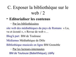 C. Exposer la bibliothèque sur le
            web / 2
• Editorialiser les contenus
    – Par les bibliothécaires
site web des médiathèques du pays de Romans « Lu,
vu et écouté », « Revue de web »…
Blog'à part BM de Toulouse
Médiamus Médiathèque de Dôle
Bibliothèque musicale en ligne BM Grenoble
    – Par les lecteurs-internautes
   BM de Toulouse (Babelthèque), Libfly
 