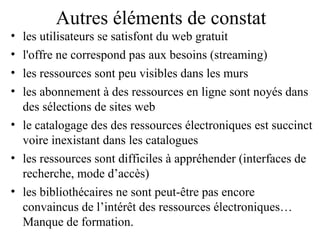 Autres éléments de constat
• les utilisateurs se satisfont du web gratuit 
• l'offre ne correspond pas aux besoins (streaming) 
• les ressources sont peu visibles dans les murs
• les abonnement à des ressources en ligne sont noyés dans
  des sélections de sites web
• le catalogage des des ressources électroniques est succinct
  voire inexistant dans les catalogues
• les ressources sont difficiles à appréhender (interfaces de
  recherche, mode d’accès)
• les bibliothécaires ne sont peut-être pas encore
  convaincus de l’intérêt des ressources électroniques…
  Manque de formation.
 