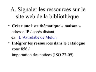 A. Signaler les ressources sur le
   site web de la bibliothèque
• Créer une liste thématique « maison »
  adresse IP / accès distant
  ex. L’Astrolabe de Melun
• Intégrer les ressources dans le catalogue
  zone 856 /
  importation des notices (ISO 27-09)
 