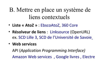B. Mettre en place un système de
       liens contextuels
• Liste « AtoZ » : EbscoAtoZ, 360 Core
• Résolveur de liens : Linksource (OpenURL)
  ex. SCD Lille 3, SCD de l’Université de Savoie
• Web services
  API (Application Programming Interface)
  Amazon Web services  , Google livres , Electre
 