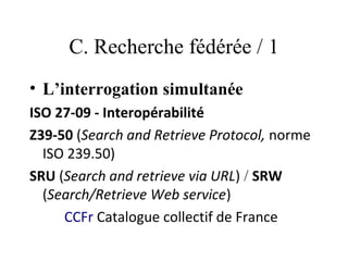 C. Recherche fédérée / 1
• L’interrogation simultanée
ISO 27-09 - Interopérabilité
Z39-50 (Search and Retrieve Protocol, norme
  ISO 239.50) 
SRU (Search and retrieve via URL) / SRW
  (Search/Retrieve Web service)
     CCFr Catalogue collectif de France
 