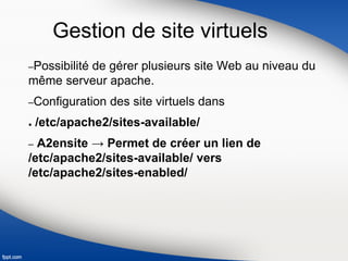 Gestion de site virtuels
–Possibilité de gérer plusieurs site Web au niveau du
même serveur apache.
–Configuration des site virtuels dans
● /etc/apache2/sites-available/
– A2ensite → Permet de créer un lien de
/etc/apache2/sites-available/ vers
/etc/apache2/sites-enabled/
 