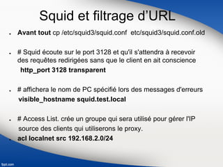 Squid et filtrage d’URL
● Avant tout cp /etc/squid3/squid.conf etc/squid3/squid.conf.old
● # Squid écoute sur le port 3128 et qu'il s'attendra à recevoir
des requêtes redirigées sans que le client en ait conscience
http_port 3128 transparent
● # affichera le nom de PC spécifié lors des messages d'erreurs
visible_hostname squid.test.local
● # Access List. crée un groupe qui sera utilisé pour gérer l'IP
source des clients qui utiliserons le proxy.
● acl localnet src 192.168.2.0/24
 