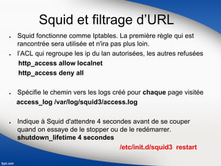Squid et filtrage d’URL
● Squid fonctionne comme Iptables. La première règle qui est
rancontrée sera utilisée et n'ira pas plus loin.
● l’ACL qui regroupe les ip du lan autorisées, les autres refusées
http_access allow localnet
http_access deny all
● Spécifie le chemin vers les logs créé pour chaque page visitée
access_log /var/log/squid3/access.log
● Indique à Squid d'attendre 4 secondes avant de se couper
quand on essaye de le stopper ou de le redémarrer.
shutdown_lifetime 4 secondes
/etc/init.d/squid3 restart
 